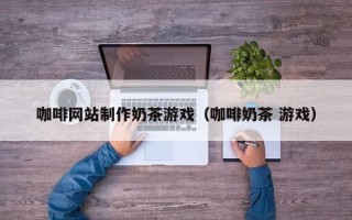 沙洋咖啡网站制作奶茶游戏（咖啡奶茶 游戏）