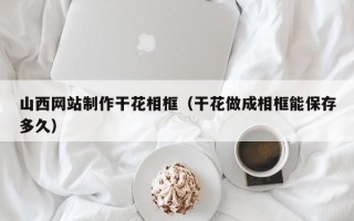 沙洋山西网站制作干花相框（干花做成相框能保存多久）